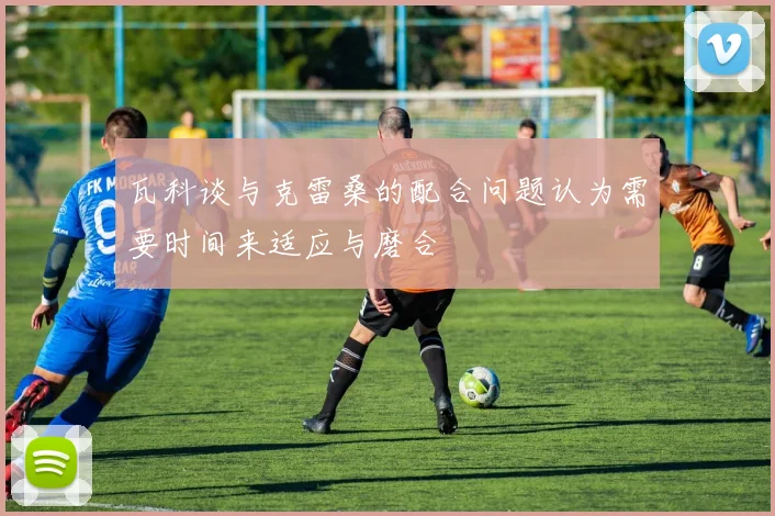 瓦科谈与克雷桑的配合问题认为需要时间来适应与磨合