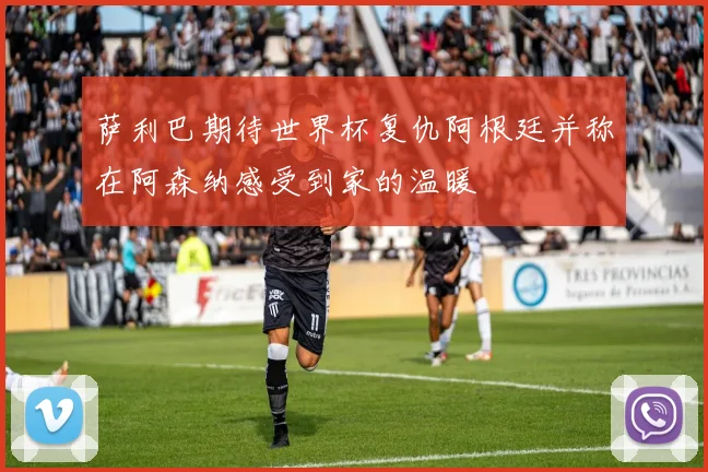萨利巴期待世界杯复仇阿根廷并称在阿森纳感受到家的温暖