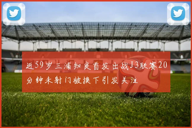 近59岁三浦知良首发出战J3联赛20分钟未射门被换下引发关注