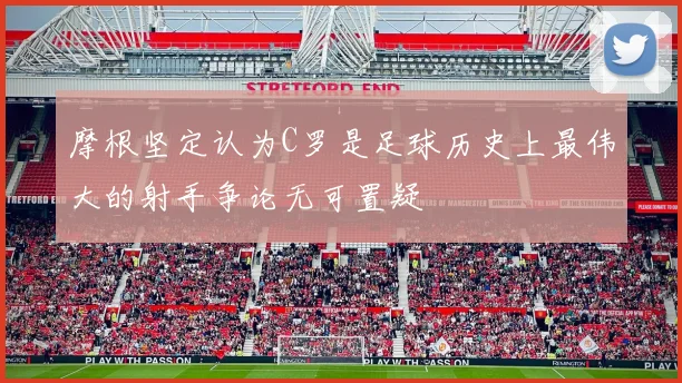 摩根坚定认为C罗是足球历史上最伟大的射手争论无可置疑