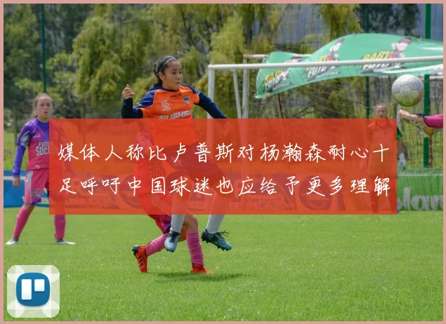 媒体人称比卢普斯对杨瀚森耐心十足呼吁中国球迷也应给予更多理解与支持