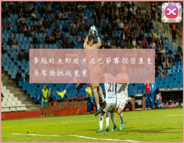 争冠对决即将开启巴萨赛程密集皇马客场挑战重重