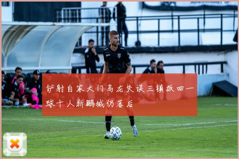 铲射自家大门乌龙失误三镇扳回一球十人新鹏城仍落后