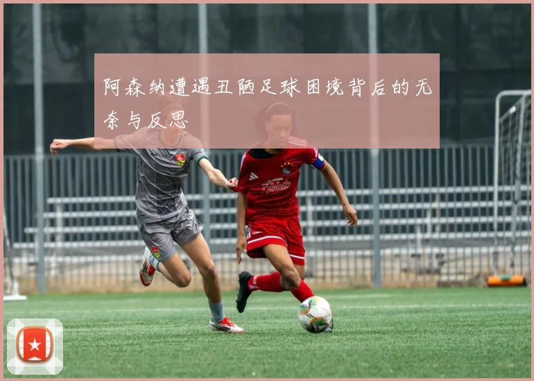 阿森纳遭遇丑陋足球困境背后的无奈与反思