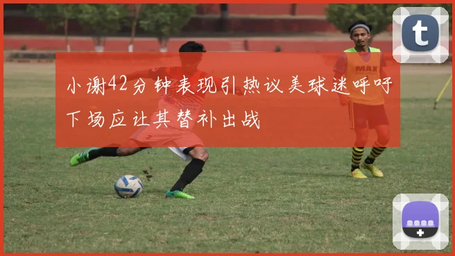小谢42分钟表现引热议美球迷呼吁下场应让其替补出战