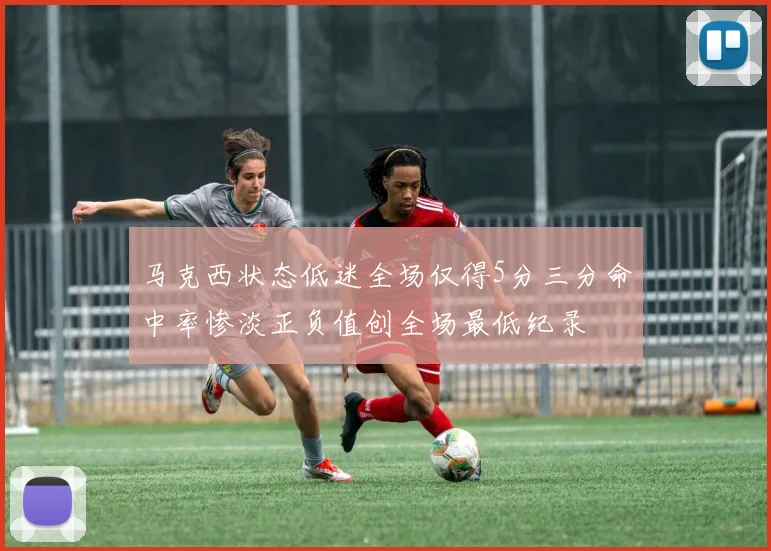 马克西状态低迷全场仅得5分三分命中率惨淡正负值创全场最低纪录
