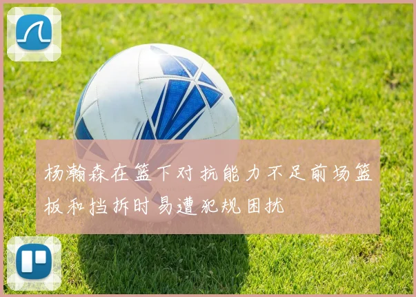杨瀚森在篮下对抗能力不足前场篮板和挡拆时易遭犯规困扰