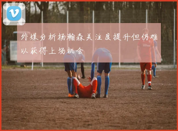 外媒分析杨瀚森关注度提升但仍难以获得上场机会