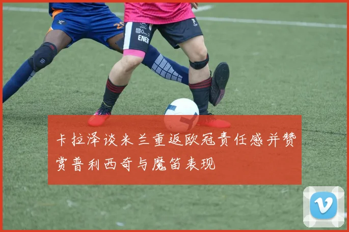 卡拉泽谈米兰重返欧冠责任感并赞赏普利西奇与魔笛表现