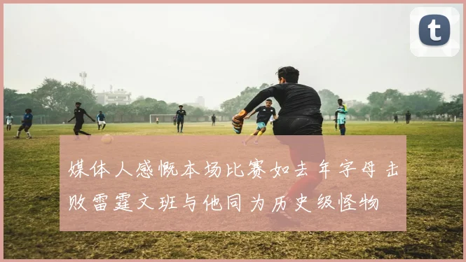 媒体人感慨本场比赛如去年字母击败雷霆文班与他同为历史级怪物