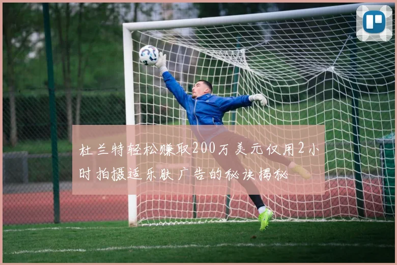 杜兰特轻松赚取200万美元仅用2小时拍摄适乐肤广告的秘诀揭秘