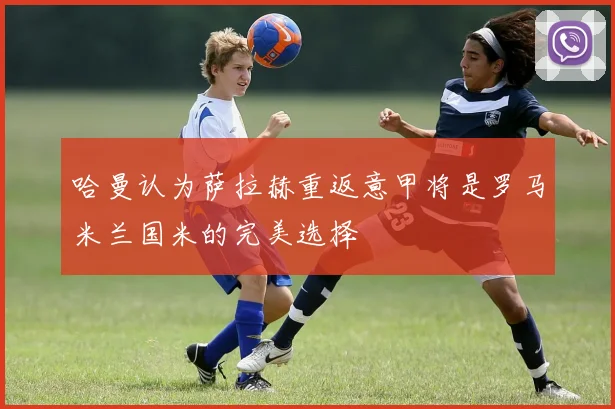 哈曼认为萨拉赫重返意甲将是罗马米兰国米的完美选择