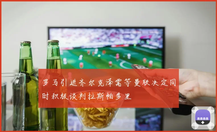罗马引进齐尔克泽需等曼联决定同时积极谈判拉斯帕多里