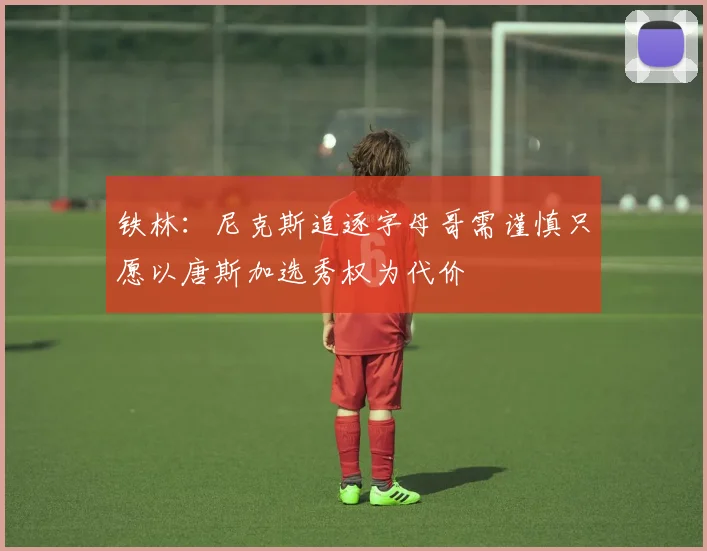 铁林：尼克斯追逐字母哥需谨慎只愿以唐斯加选秀权为代价
