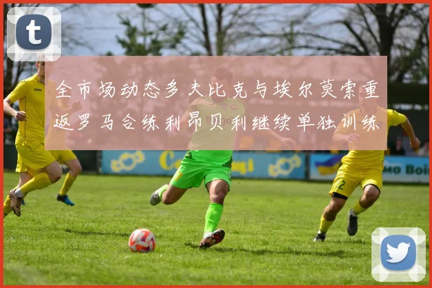 全市场动态多夫比克与埃尔莫索重返罗马合练利昂贝利继续单独训练状态观察