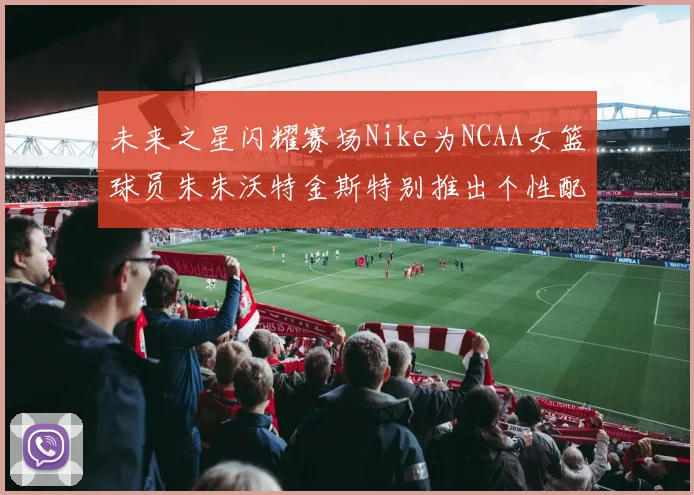 未来之星闪耀赛场Nike为NCAA女篮球员朱朱沃特金斯特别推出个性配色球鞋
