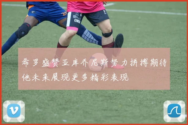 希罗盛赞亚库乔尼斯努力拼搏期待他未来展现更多精彩表现