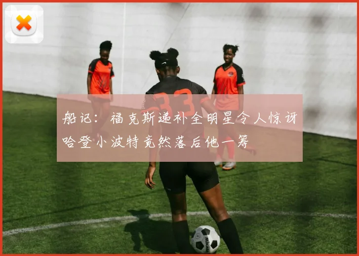 船记：福克斯递补全明星令人惊讶哈登小波特竟然落后他一筹