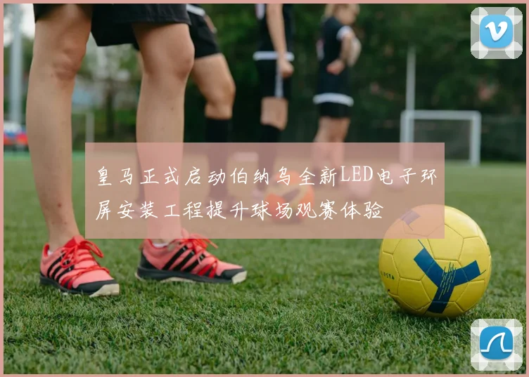 皇马正式启动伯纳乌全新LED电子环屏安装工程提升球场观赛体验