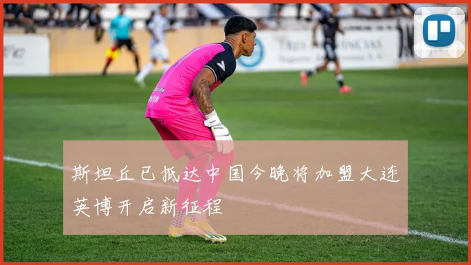 斯坦丘已抵达中国今晚将加盟大连英博开启新征程