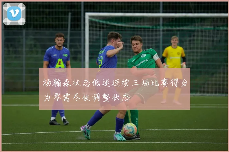 杨瀚森状态低迷连续三场比赛得分为零需尽快调整状态