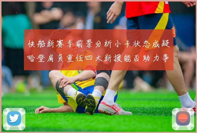 快船新赛季前景分析小卡状态成疑哈登肩负重任四大新援能否助力争冠