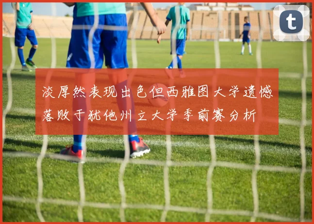 淡厚然表现出色但西雅图大学遗憾落败于犹他州立大学季前赛分析