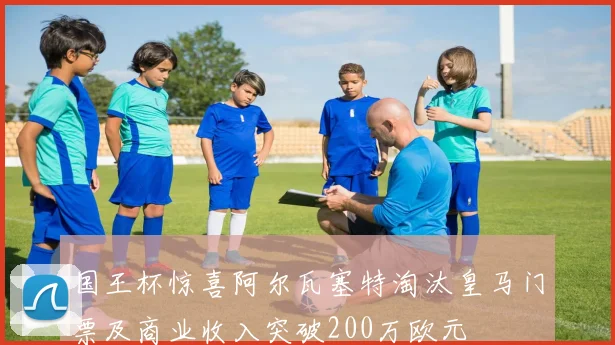 国王杯惊喜阿尔瓦塞特淘汰皇马门票及商业收入突破200万欧元