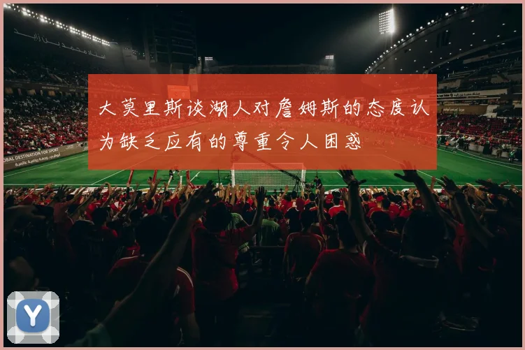大莫里斯谈湖人对詹姆斯的态度认为缺乏应有的尊重令人困惑
